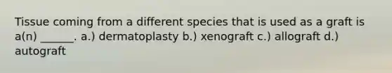 Tissue coming from a different species that is used as a graft is a(n) ______. a.) dermatoplasty b.) xenograft c.) allograft d.) autograft