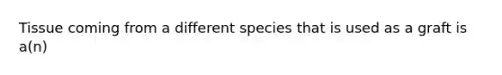 Tissue coming from a different species that is used as a graft is​ a(n)