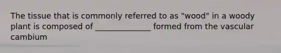 The tissue that is commonly referred to as "wood" in a woody plant is composed of ______________ formed from the vascular cambium