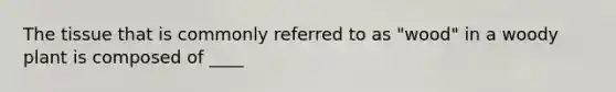 The tissue that is commonly referred to as "wood" in a woody plant is composed of ____