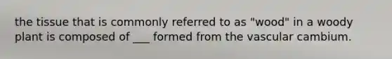 the tissue that is commonly referred to as "wood" in a woody plant is composed of ___ formed from the vascular cambium.
