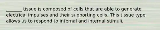 _______ tissue is composed of cells that are able to generate electrical impulses and their supporting cells. This tissue type allows us to respond to internal and internal stimuli.