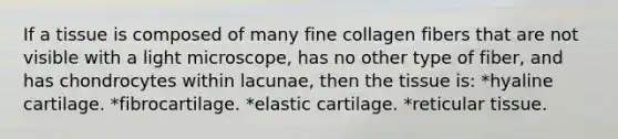 If a tissue is composed of many fine collagen fibers that are not visible with a light microscope, has no other type of fiber, and has chondrocytes within lacunae, then the tissue is: *hyaline cartilage. *fibrocartilage. *elastic cartilage. *reticular tissue.