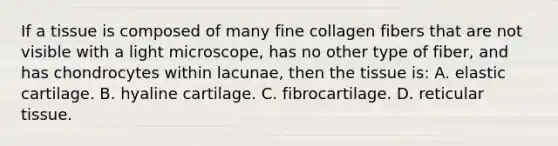 If a tissue is composed of many fine collagen fibers that are not visible with a light microscope, has no other type of fiber, and has chondrocytes within lacunae, then the tissue is: A. elastic cartilage. B. hyaline cartilage. C. fibrocartilage. D. reticular tissue.