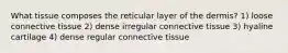 What tissue composes the reticular layer of the dermis? 1) loose connective tissue 2) dense irregular connective tissue 3) hyaline cartilage 4) dense regular connective tissue