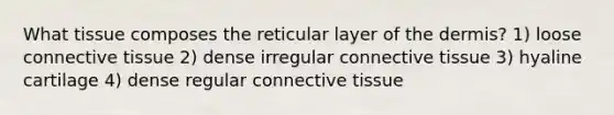 What tissue composes the reticular layer of the dermis? 1) loose connective tissue 2) dense irregular connective tissue 3) hyaline cartilage 4) dense regular connective tissue