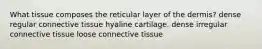 What tissue composes the reticular layer of the dermis? dense regular connective tissue hyaline cartilage. dense irregular connective tissue loose connective tissue