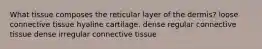 What tissue composes the reticular layer of the dermis? loose connective tissue hyaline cartilage. dense regular connective tissue dense irregular connective tissue