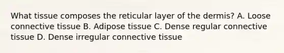 What tissue composes the reticular layer of the dermis? A. Loose connective tissue B. Adipose tissue C. Dense regular connective tissue D. Dense irregular connective tissue