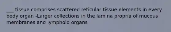 ___ tissue comprises scattered reticular tissue elements in every body organ -Larger collections in the lamina propria of mucous membranes and lymphoid organs