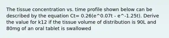 The tissue concentration vs. time profile shown below can be described by the equation Ct= 0.26(e^0.07t - e^-1.25t). Derive the value for k12 if the tissue volume of distribution is 90L and 80mg of an oral tablet is swallowed