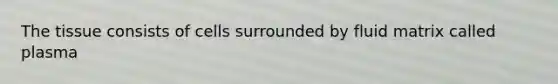 The tissue consists of cells surrounded by fluid matrix called plasma