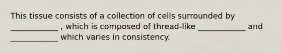 This tissue consists of a collection of cells surrounded by ____________ , which is composed of thread-like ____________ and ____________ which varies in consistency.