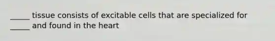 _____ tissue consists of excitable cells that are specialized for _____ and found in the heart