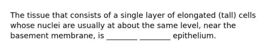 The tissue that consists of a single layer of elongated (tall) cells whose nuclei are usually at about the same level, near the basement membrane, is ________ ________ epithelium.