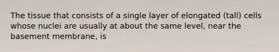 The tissue that consists of a single layer of elongated (tall) cells whose nuclei are usually at about the same level, near the basement membrane, is