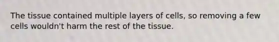 The tissue contained multiple layers of cells, so removing a few cells wouldn't harm the rest of the tissue.