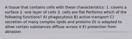 A tissue that contains cells with these characteristics: 1. covers a surface 2. one layer of cells 3. cells are flat Performs which of the following functions? A) phagocytosis B) active transport C) secretion of many complex lipids and proteins D) is adapted to allow certain substances diffuse across it E) protection from abrasion