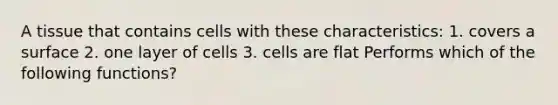 A tissue that contains cells with these characteristics: 1. covers a surface 2. one layer of cells 3. cells are flat Performs which of the following functions?