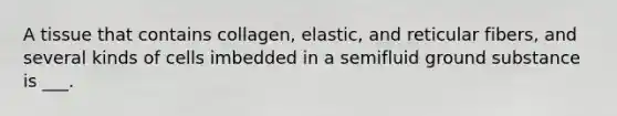 A tissue that contains collagen, elastic, and reticular fibers, and several kinds of cells imbedded in a semifluid ground substance is ___.