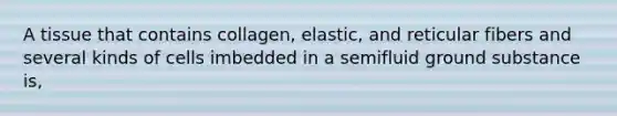 A tissue that contains collagen, elastic, and reticular fibers and several kinds of cells imbedded in a semifluid ground substance is,