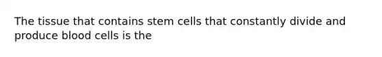 The tissue that contains stem cells that constantly divide and produce blood cells is the