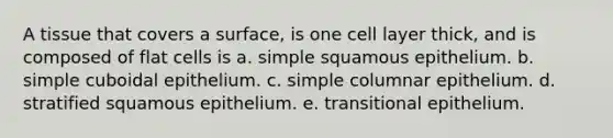 A tissue that covers a surface, is one cell layer thick, and is composed of flat cells is a. simple squamous epithelium. b. simple cuboidal epithelium. c. simple columnar epithelium. d. stratified squamous epithelium. e. transitional epithelium.