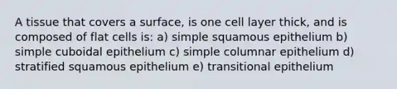 A tissue that covers a surface, is one cell layer thick, and is composed of flat cells is: a) simple squamous epithelium b) simple cuboidal epithelium c) simple columnar epithelium d) stratified squamous epithelium e) transitional epithelium