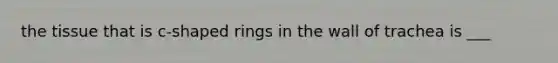 the tissue that is c-shaped rings in the wall of trachea is ___