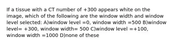 If a tissue with a CT number of +300 appears white on the image, which of the following are the window width and window level selected: A)window level =0, window width =500 B)window level= +300, window width= 500 C)window level =+100, window width =1000 D)none of these