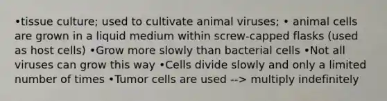 •tissue culture; used to cultivate animal viruses; • animal cells are grown in a liquid medium within screw-capped flasks (used as host cells) •Grow more slowly than bacterial cells •Not all viruses can grow this way •Cells divide slowly and only a limited number of times •Tumor cells are used --> multiply indefinitely