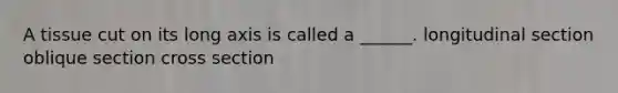 A tissue cut on its long axis is called a ______. longitudinal section oblique section cross section