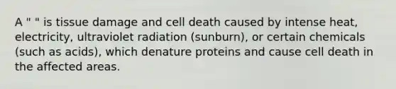 A " " is tissue damage and cell death caused by intense heat, electricity, ultraviolet radiation (sunburn), or certain chemicals (such as acids), which denature proteins and cause cell death in the affected areas.