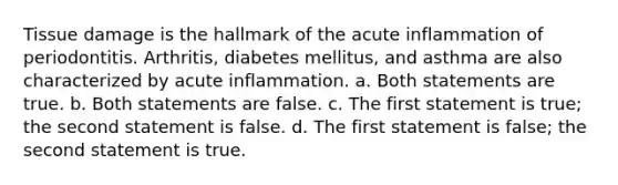 Tissue damage is the hallmark of the acute inflammation of periodontitis. Arthritis, diabetes mellitus, and asthma are also characterized by acute inflammation. a. Both statements are true. b. Both statements are false. c. The first statement is true; the second statement is false. d. The first statement is false; the second statement is true.