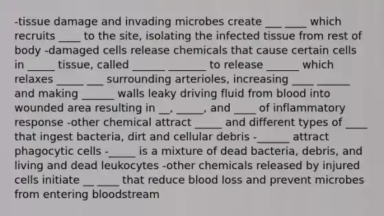 -tissue damage and invading microbes create ___ ____ which recruits ____ to the site, isolating the infected tissue from rest of body -damaged cells release chemicals that cause certain cells in _____ tissue, called ______ _______ to release ______ which relaxes _____ ___ surrounding arterioles, increasing ____ ______ and making ______ walls leaky driving fluid from blood into wounded area resulting in __, _____, and ____ of inflammatory response -other chemical attract _____ and different types of ____ that ingest bacteria, dirt and cellular debris -______ attract phagocytic cells -_____ is a mixture of dead bacteria, debris, and living and dead leukocytes -other chemicals released by injured cells initiate __ ____ that reduce blood loss and prevent microbes from entering bloodstream