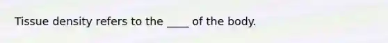 Tissue density refers to the ____ of the body.