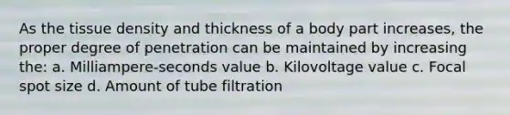 As the tissue density and thickness of a body part increases, the proper degree of penetration can be maintained by increasing the: a. Milliampere-seconds value b. Kilovoltage value c. Focal spot size d. Amount of tube filtration