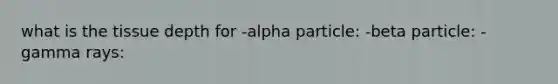 what is the tissue depth for -alpha particle: -beta particle: -gamma rays: