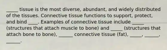 _____ tissue is the most diverse, abundant, and widely distributed of the tissues. Connective tissue functions to support, protect, and bind ____. Examples of connective tissue include _____ (structures that attach muscle to bone) and _____ (structures that attach bone to bone), ______ connective tissue (fat), _____, ______, ______.