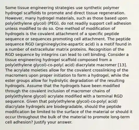 Some tissue engineering strategies use synthetic polymer hydrogel scaffolds to promote and direct tissue regeneration. However, many hydrogel materials, such as those based upon poly(ethylene glycol) (PEG), do not readily support cell adhesion unless modified to do so. One method of modification of hydrogels is the covalent attachment of a specific peptide sequence or sequences promoting cell attachment. The peptide sequence RGD (arginineglycine-aspartic acid) is a motif found in a number of extracellular matrix proteins. Recognition of the RGD sequence by integrins can lead to cell binding. Consider a tissue engineering hydrogel scaffold composed from a poly(ethylene glycol)-co-poly( acid) diacrylate macromer [13]. The acrylate moieties allow for the covalent crosslinking of the macromers upon proper initiation to form a hydrogel, while the ester groups allow for hydrolytic degradation of the resulting hydrogels. Assume that the hydrogels have been modified through the covalent inclusion of macromer chains of poly(ethylene glycol) acrylate modified with a terminal RGD sequence. Given that poly(ethylene glycol)-co-poly( acid) diacrylate hydrogels are biodegradable, should the peptide modification be limited to the surface of the material or should it occur throughout the bulk of the material to promote long-term cell adhesion? Justify your answer.