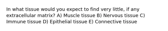 In what tissue would you expect to find very little, if any extracellular matrix? A) Muscle tissue B) <a href='https://www.questionai.com/knowledge/kqA5Ws88nP-nervous-tissue' class='anchor-knowledge'>nervous tissue</a> C) Immune tissue D) <a href='https://www.questionai.com/knowledge/k7dms5lrVY-epithelial-tissue' class='anchor-knowledge'>epithelial tissue</a> E) <a href='https://www.questionai.com/knowledge/kYDr0DHyc8-connective-tissue' class='anchor-knowledge'>connective tissue</a>