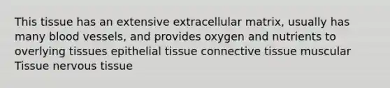 This tissue has an extensive extracellular matrix, usually has many blood vessels, and provides oxygen and nutrients to overlying tissues epithelial tissue connective tissue muscular Tissue nervous tissue