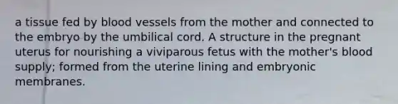 a tissue fed by <a href='https://www.questionai.com/knowledge/kZJ3mNKN7P-blood-vessels' class='anchor-knowledge'>blood vessels</a> from the mother and connected to the embryo by the umbilical cord. A structure in the pregnant uterus for nourishing a viviparous fetus with the mother's blood supply; formed from the uterine lining and embryonic membranes.