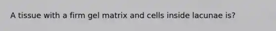 A tissue with a firm gel matrix and cells inside lacunae is?