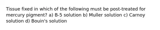 Tissue fixed in which of the following must be post-treated for mercury pigment? a) B-5 solution b) Muller solution c) Carnoy solution d) Bouin's solution