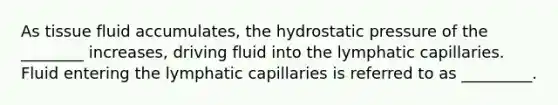 As tissue fluid accumulates, the hydrostatic pressure of the ________ increases, driving fluid into the lymphatic capillaries. Fluid entering the lymphatic capillaries is referred to as _________.