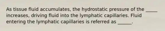 As tissue fluid accumulates, the hydrostatic pressure of the _____ increases, driving fluid into the lymphatic capillaries. Fluid entering the lymphatic capillaries is referred as ______.