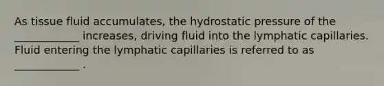 As tissue fluid accumulates, the hydrostatic pressure of the ____________ increases, driving fluid into the lymphatic capillaries. Fluid entering the lymphatic capillaries is referred to as ____________ .