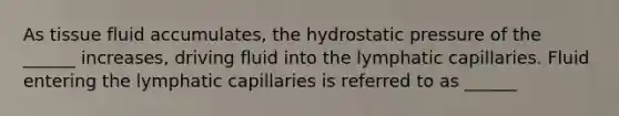 As tissue fluid accumulates, the hydrostatic pressure of the ______ increases, driving fluid into the lymphatic capillaries. Fluid entering the lymphatic capillaries is referred to as ______