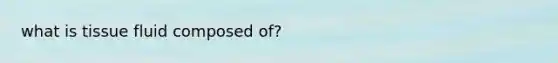 what is tissue fluid composed of?